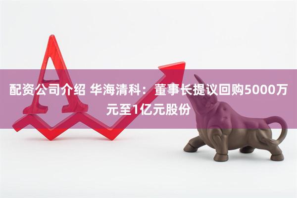 配资公司介绍 华海清科：董事长提议回购5000万元至1亿元股份