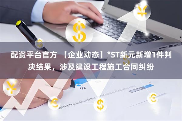 配资平台官方 【企业动态】*ST新元新增1件判决结果，涉及建设工程施工合同纠纷