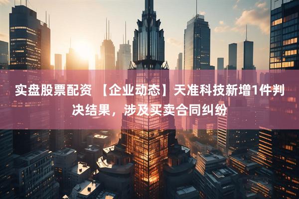 实盘股票配资 【企业动态】天准科技新增1件判决结果，涉及买卖合同纠纷