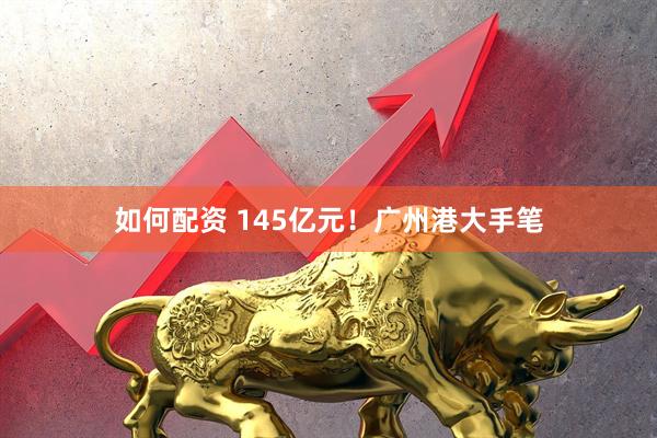 如何配资 145亿元！广州港大手笔