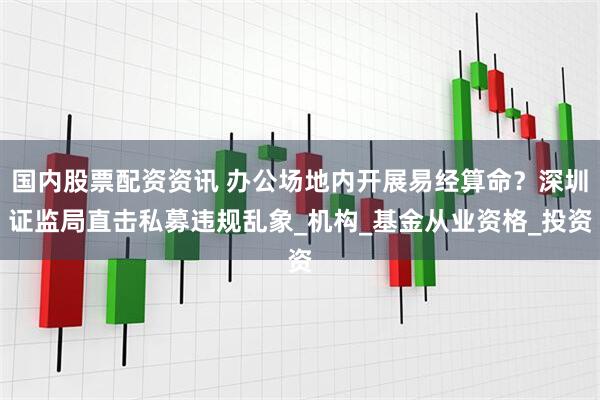 国内股票配资资讯 办公场地内开展易经算命？深圳证监局直击私募违规乱象_机构_基金从业资格_投资