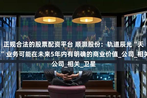 正规合法的股票配资平台 顺灏股份：轨道辰光“天数天算”业务可能在未来5年内有明确的商业价值_公司_相关_卫星