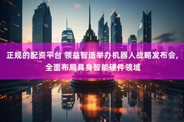 正规的配资平台 领益智造举办机器人战略发布会, 全面布局具身智能硬件领域