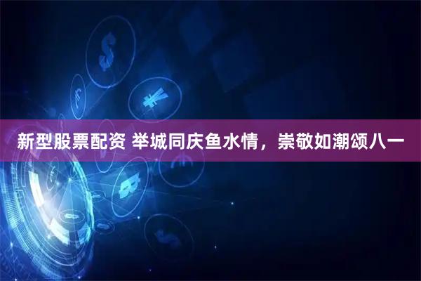 新型股票配资 举城同庆鱼水情，崇敬如潮颂八一