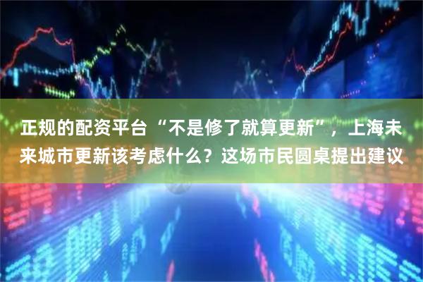 正规的配资平台 “不是修了就算更新”，上海未来城市更新该考虑什么？这场市民圆桌提出建议