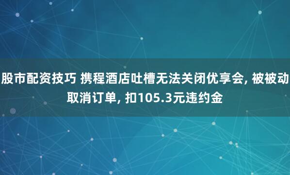 股市配资技巧 携程酒店吐槽无法关闭优享会, 被被动取消订单, 扣105.3元违约金