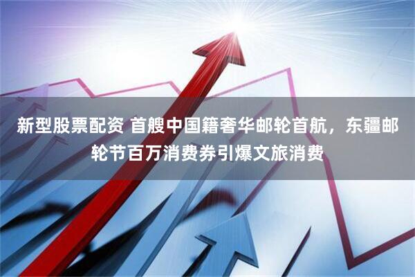 新型股票配资 首艘中国籍奢华邮轮首航，东疆邮轮节百万消费券引爆文旅消费
