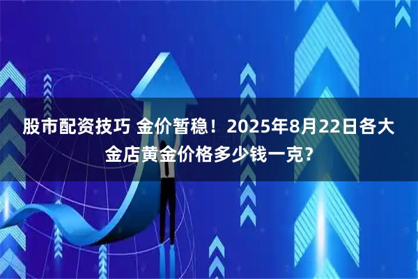 股市配资技巧 金价暂稳！2025年8月22日各大金店黄金价格多少钱一克？
