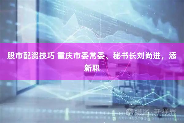 股市配资技巧 重庆市委常委、秘书长刘尚进，添新职