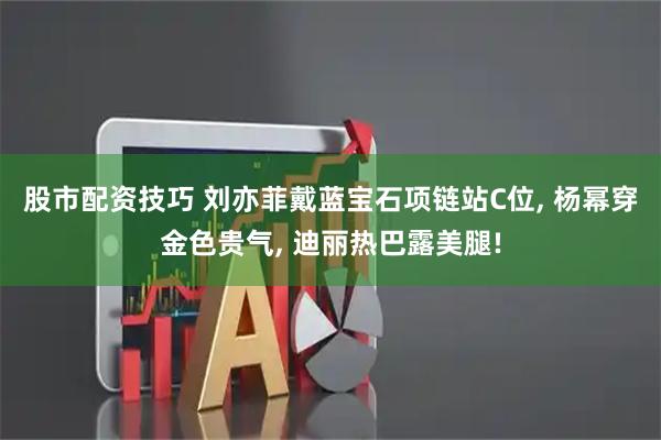 股市配资技巧 刘亦菲戴蓝宝石项链站C位, 杨幂穿金色贵气, 迪丽热巴露美腿!