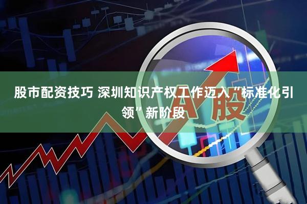股市配资技巧 深圳知识产权工作迈入“标准化引领”新阶段