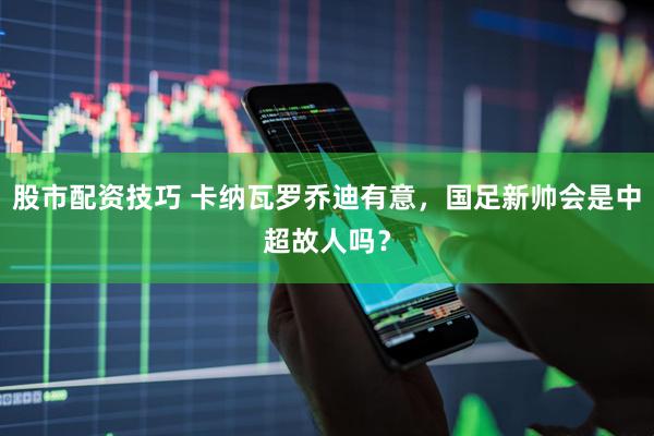 股市配资技巧 卡纳瓦罗乔迪有意，国足新帅会是中超故人吗？