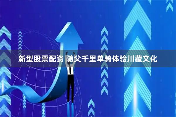 新型股票配资 随父千里单骑体验川藏文化