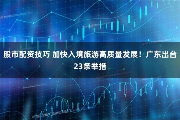 股市配资技巧 加快入境旅游高质量发展！广东出台23条举措