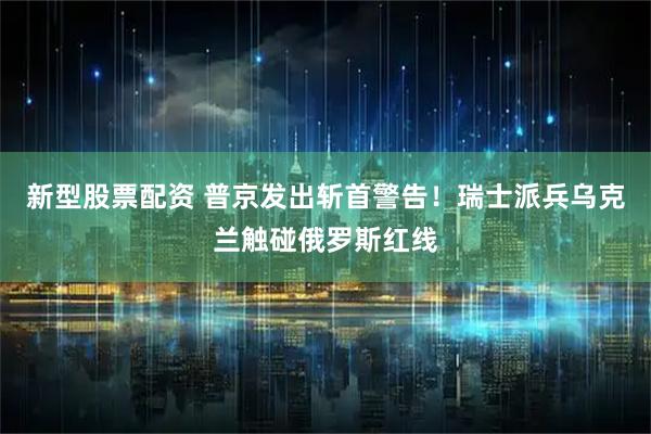 新型股票配资 普京发出斩首警告！瑞士派兵乌克兰触碰俄罗斯红线