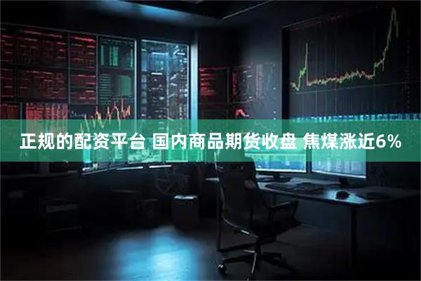 正规的配资平台 国内商品期货收盘 焦煤涨近6%