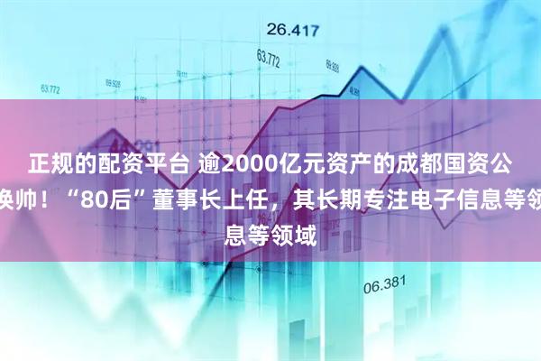 正规的配资平台 逾2000亿元资产的成都国资公司换帅！“80后”董事长上任，其长期专注电子信息等领域