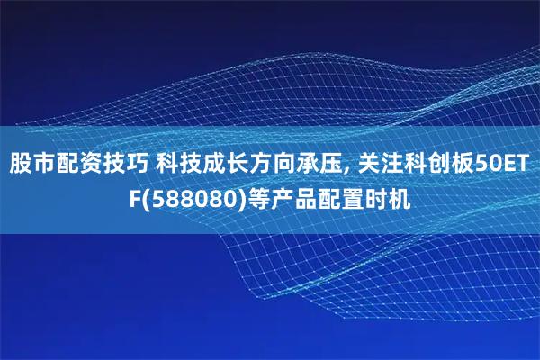 股市配资技巧 科技成长方向承压, 关注科创板50ETF(588080)等产品配置时机