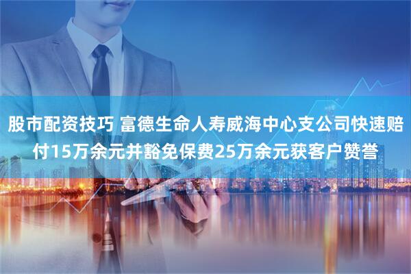 股市配资技巧 富德生命人寿威海中心支公司快速赔付15万余元并豁免保费25万余元获客户赞誉