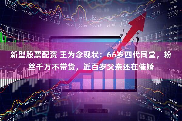 新型股票配资 王为念现状：66岁四代同堂，粉丝千万不带货，近百岁父亲还在催婚