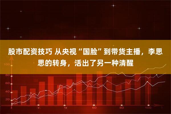 股市配资技巧 从央视“国脸”到带货主播，李思思的转身，活出了另一种清醒