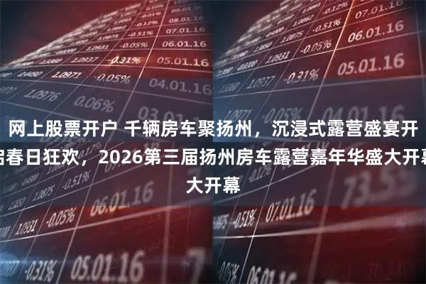 网上股票开户 千辆房车聚扬州，沉浸式露营盛宴开启春日狂欢，2026第三届扬州房车露营嘉年华盛大开幕