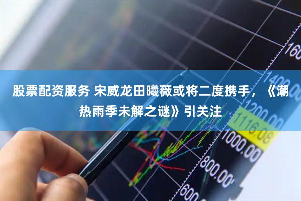股票配资服务 宋威龙田曦薇或将二度携手，《潮热雨季未解之谜》引关注