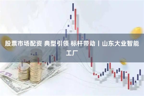 股票市场配资 典型引领 标杆带动丨山东大业智能工厂